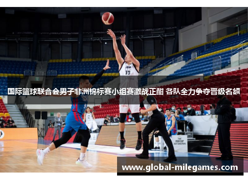 国际篮球联合会男子非洲锦标赛小组赛激战正酣 各队全力争夺晋级名额