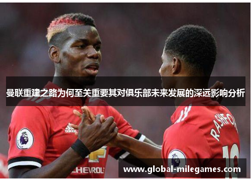 曼联重建之路为何至关重要其对俱乐部未来发展的深远影响分析
