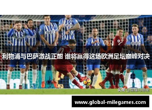 利物浦与巴萨激战正酣 谁将赢得这场欧洲足坛巅峰对决